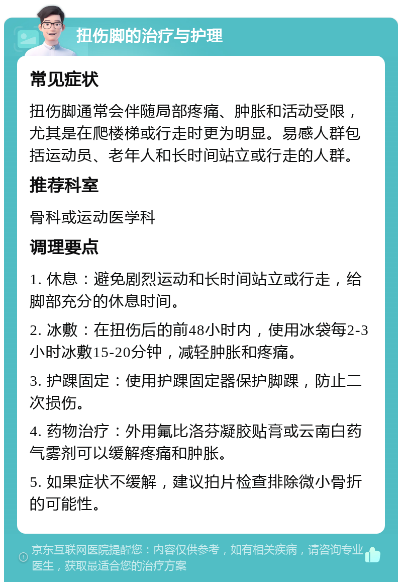 扭伤脚的治疗与护理 常见症状 扭伤脚通常会伴随局部疼痛、肿胀和活动受限，尤其是在爬楼梯或行走时更为明显。易感人群包括运动员、老年人和长时间站立或行走的人群。 推荐科室 骨科或运动医学科 调理要点 1. 休息：避免剧烈运动和长时间站立或行走，给脚部充分的休息时间。 2. 冰敷：在扭伤后的前48小时内，使用冰袋每2-3小时冰敷15-20分钟，减轻肿胀和疼痛。 3. 护踝固定：使用护踝固定器保护脚踝，防止二次损伤。 4. 药物治疗：外用氟比洛芬凝胶贴膏或云南白药气雾剂可以缓解疼痛和肿胀。 5. 如果症状不缓解，建议拍片检查排除微小骨折的可能性。