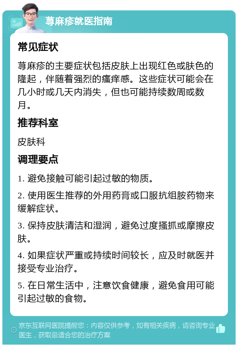 荨麻疹就医指南 常见症状 荨麻疹的主要症状包括皮肤上出现红色或肤色的隆起，伴随着强烈的瘙痒感。这些症状可能会在几小时或几天内消失，但也可能持续数周或数月。 推荐科室 皮肤科 调理要点 1. 避免接触可能引起过敏的物质。 2. 使用医生推荐的外用药膏或口服抗组胺药物来缓解症状。 3. 保持皮肤清洁和湿润，避免过度搔抓或摩擦皮肤。 4. 如果症状严重或持续时间较长，应及时就医并接受专业治疗。 5. 在日常生活中，注意饮食健康，避免食用可能引起过敏的食物。