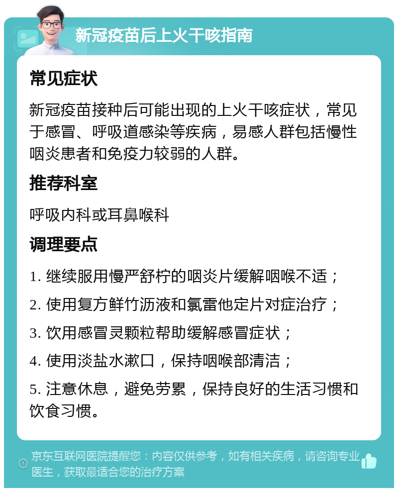 新冠疫苗后上火干咳指南 常见症状 新冠疫苗接种后可能出现的上火干咳症状，常见于感冒、呼吸道感染等疾病，易感人群包括慢性咽炎患者和免疫力较弱的人群。 推荐科室 呼吸内科或耳鼻喉科 调理要点 1. 继续服用慢严舒柠的咽炎片缓解咽喉不适； 2. 使用复方鲜竹沥液和氯雷他定片对症治疗； 3. 饮用感冒灵颗粒帮助缓解感冒症状； 4. 使用淡盐水漱口，保持咽喉部清洁； 5. 注意休息，避免劳累，保持良好的生活习惯和饮食习惯。