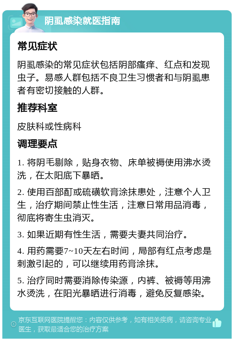 阴虱感染就医指南 常见症状 阴虱感染的常见症状包括阴部瘙痒、红点和发现虫子。易感人群包括不良卫生习惯者和与阴虱患者有密切接触的人群。 推荐科室 皮肤科或性病科 调理要点 1. 将阴毛剔除，贴身衣物、床单被褥使用沸水烫洗，在太阳底下暴晒。 2. 使用百部酊或硫磺软膏涂抹患处，注意个人卫生，治疗期间禁止性生活，注意日常用品消毒，彻底将寄生虫消灭。 3. 如果近期有性生活，需要夫妻共同治疗。 4. 用药需要7~10天左右时间，局部有红点考虑是刺激引起的，可以继续用药膏涂抹。 5. 治疗同时需要消除传染源，内裤、被褥等用沸水烫洗，在阳光暴晒进行消毒，避免反复感染。