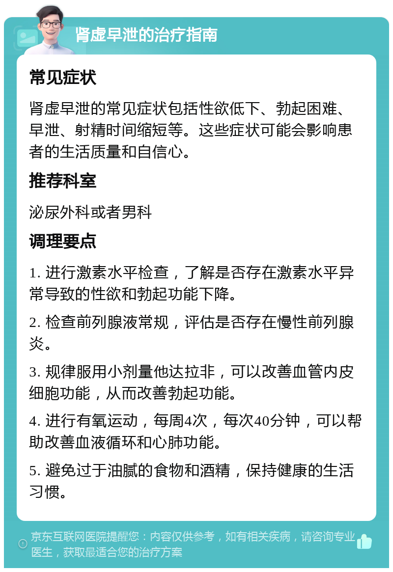 肾虚早泄的治疗指南 常见症状 肾虚早泄的常见症状包括性欲低下、勃起困难、早泄、射精时间缩短等。这些症状可能会影响患者的生活质量和自信心。 推荐科室 泌尿外科或者男科 调理要点 1. 进行激素水平检查，了解是否存在激素水平异常导致的性欲和勃起功能下降。 2. 检查前列腺液常规，评估是否存在慢性前列腺炎。 3. 规律服用小剂量他达拉非，可以改善血管内皮细胞功能，从而改善勃起功能。 4. 进行有氧运动，每周4次，每次40分钟，可以帮助改善血液循环和心肺功能。 5. 避免过于油腻的食物和酒精，保持健康的生活习惯。