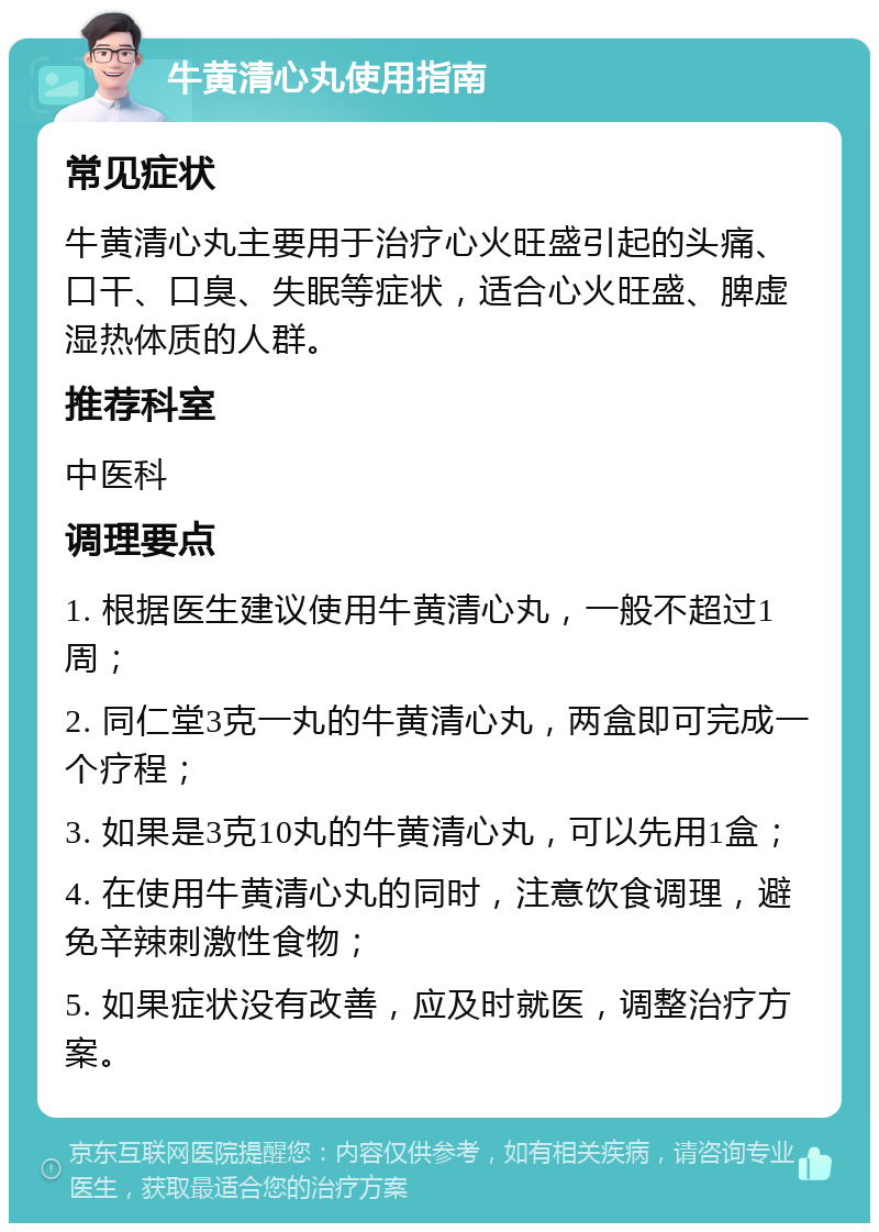 牛黄清心丸使用指南 常见症状 牛黄清心丸主要用于治疗心火旺盛引起的头痛、口干、口臭、失眠等症状，适合心火旺盛、脾虚湿热体质的人群。 推荐科室 中医科 调理要点 1. 根据医生建议使用牛黄清心丸，一般不超过1周； 2. 同仁堂3克一丸的牛黄清心丸，两盒即可完成一个疗程； 3. 如果是3克10丸的牛黄清心丸，可以先用1盒； 4. 在使用牛黄清心丸的同时，注意饮食调理，避免辛辣刺激性食物； 5. 如果症状没有改善，应及时就医，调整治疗方案。