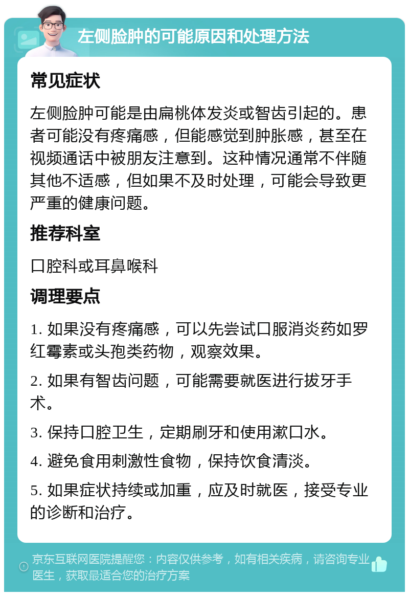 左侧脸肿的可能原因和处理方法 常见症状 左侧脸肿可能是由扁桃体发炎或智齿引起的。患者可能没有疼痛感，但能感觉到肿胀感，甚至在视频通话中被朋友注意到。这种情况通常不伴随其他不适感，但如果不及时处理，可能会导致更严重的健康问题。 推荐科室 口腔科或耳鼻喉科 调理要点 1. 如果没有疼痛感，可以先尝试口服消炎药如罗红霉素或头孢类药物，观察效果。 2. 如果有智齿问题，可能需要就医进行拔牙手术。 3. 保持口腔卫生，定期刷牙和使用漱口水。 4. 避免食用刺激性食物，保持饮食清淡。 5. 如果症状持续或加重，应及时就医，接受专业的诊断和治疗。