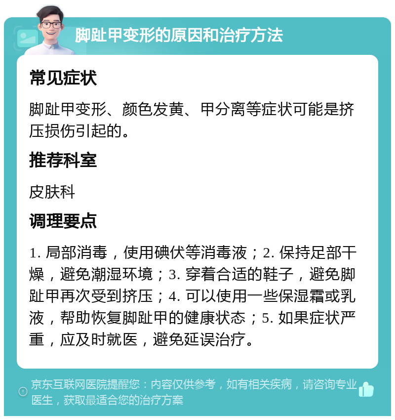 脚趾甲变形的原因和治疗方法 常见症状 脚趾甲变形、颜色发黄、甲分离等症状可能是挤压损伤引起的。 推荐科室 皮肤科 调理要点 1. 局部消毒，使用碘伏等消毒液；2. 保持足部干燥，避免潮湿环境；3. 穿着合适的鞋子，避免脚趾甲再次受到挤压；4. 可以使用一些保湿霜或乳液，帮助恢复脚趾甲的健康状态；5. 如果症状严重，应及时就医，避免延误治疗。