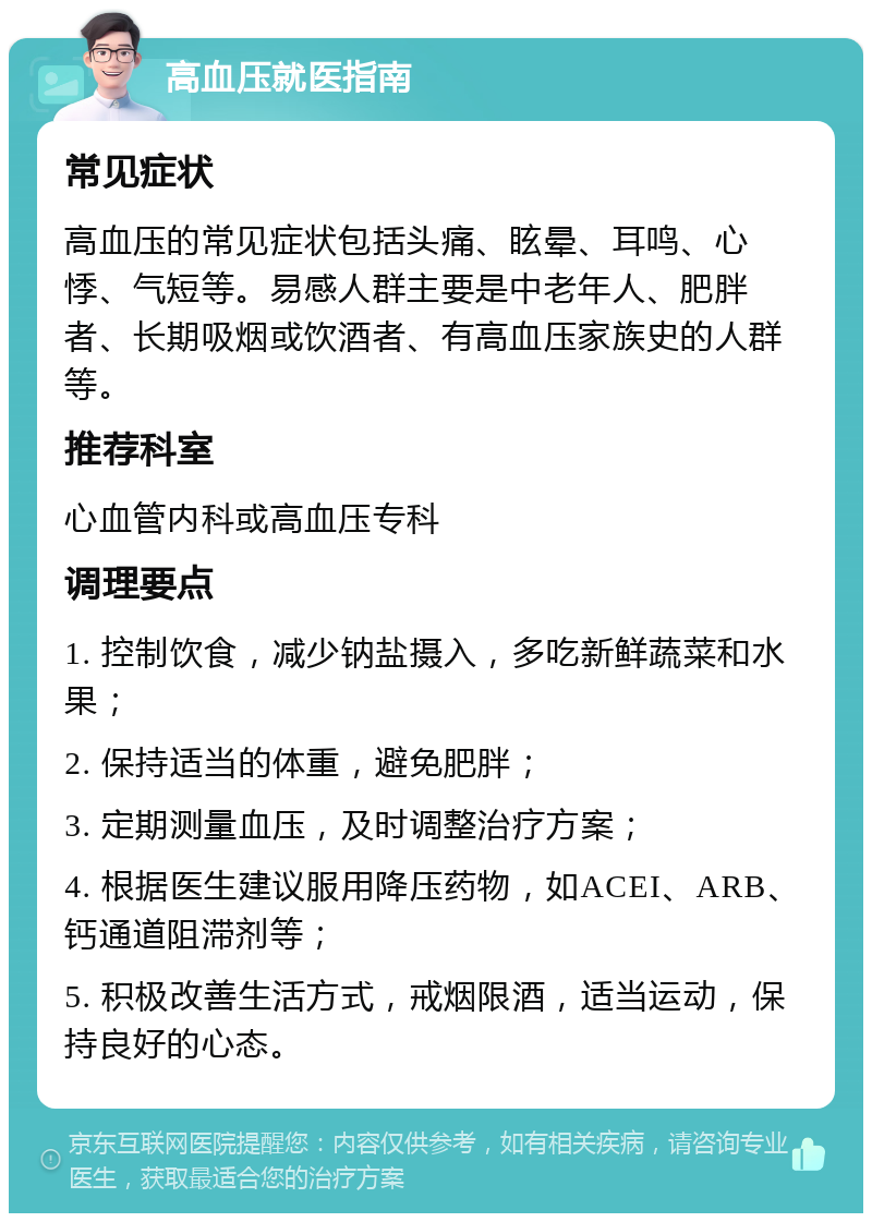 高血压就医指南 常见症状 高血压的常见症状包括头痛、眩晕、耳鸣、心悸、气短等。易感人群主要是中老年人、肥胖者、长期吸烟或饮酒者、有高血压家族史的人群等。 推荐科室 心血管内科或高血压专科 调理要点 1. 控制饮食，减少钠盐摄入，多吃新鲜蔬菜和水果； 2. 保持适当的体重，避免肥胖； 3. 定期测量血压，及时调整治疗方案； 4. 根据医生建议服用降压药物，如ACEI、ARB、钙通道阻滞剂等； 5. 积极改善生活方式，戒烟限酒，适当运动，保持良好的心态。