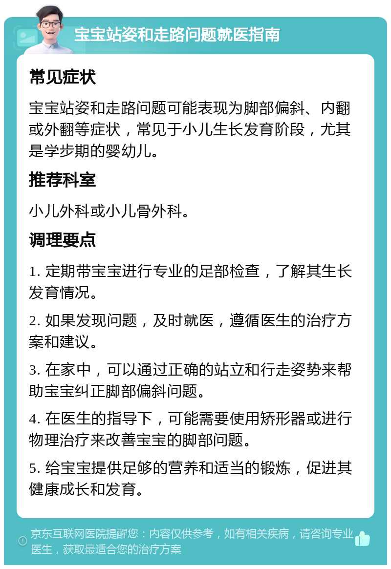 宝宝站姿和走路问题就医指南 常见症状 宝宝站姿和走路问题可能表现为脚部偏斜、内翻或外翻等症状，常见于小儿生长发育阶段，尤其是学步期的婴幼儿。 推荐科室 小儿外科或小儿骨外科。 调理要点 1. 定期带宝宝进行专业的足部检查，了解其生长发育情况。 2. 如果发现问题，及时就医，遵循医生的治疗方案和建议。 3. 在家中，可以通过正确的站立和行走姿势来帮助宝宝纠正脚部偏斜问题。 4. 在医生的指导下，可能需要使用矫形器或进行物理治疗来改善宝宝的脚部问题。 5. 给宝宝提供足够的营养和适当的锻炼，促进其健康成长和发育。