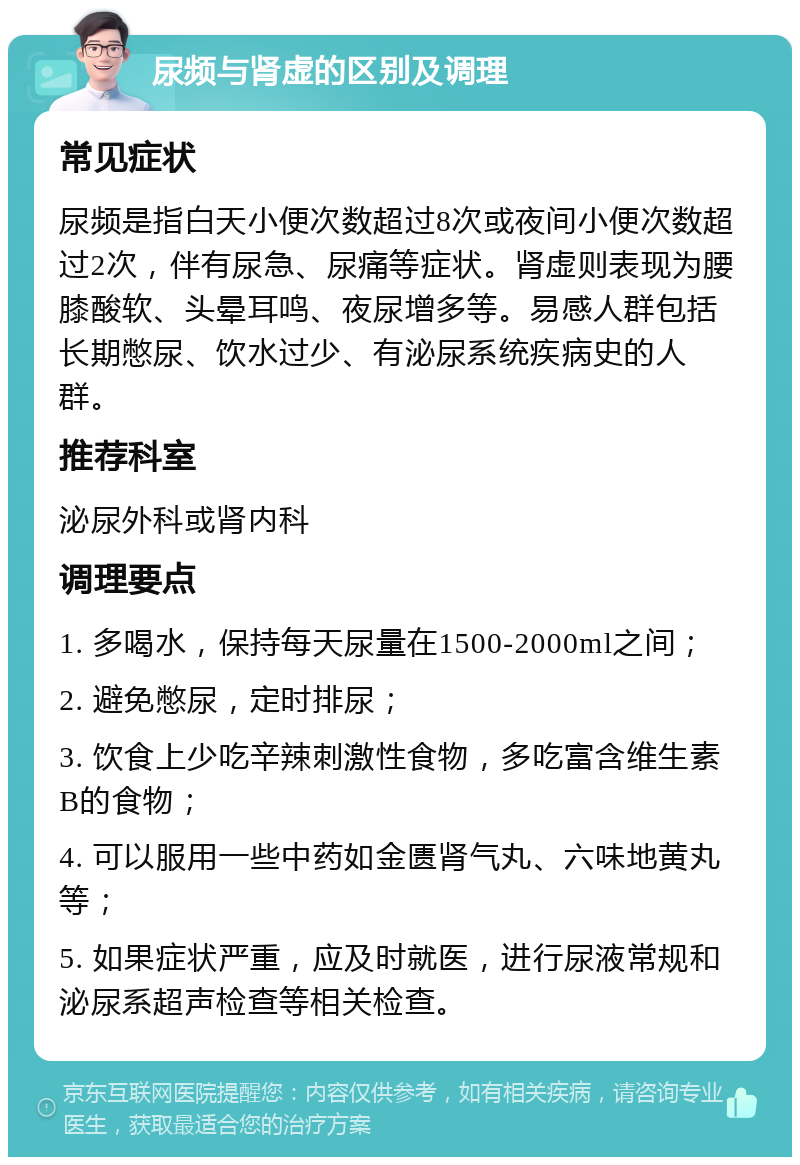 尿频与肾虚的区别及调理 常见症状 尿频是指白天小便次数超过8次或夜间小便次数超过2次，伴有尿急、尿痛等症状。肾虚则表现为腰膝酸软、头晕耳鸣、夜尿增多等。易感人群包括长期憋尿、饮水过少、有泌尿系统疾病史的人群。 推荐科室 泌尿外科或肾内科 调理要点 1. 多喝水，保持每天尿量在1500-2000ml之间； 2. 避免憋尿，定时排尿； 3. 饮食上少吃辛辣刺激性食物，多吃富含维生素B的食物； 4. 可以服用一些中药如金匮肾气丸、六味地黄丸等； 5. 如果症状严重，应及时就医，进行尿液常规和泌尿系超声检查等相关检查。