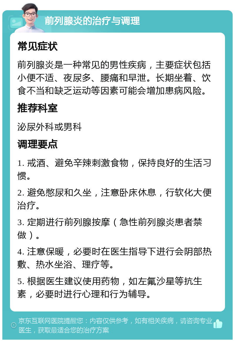 前列腺炎的治疗与调理 常见症状 前列腺炎是一种常见的男性疾病，主要症状包括小便不适、夜尿多、腰痛和早泄。长期坐着、饮食不当和缺乏运动等因素可能会增加患病风险。 推荐科室 泌尿外科或男科 调理要点 1. 戒酒、避免辛辣刺激食物，保持良好的生活习惯。 2. 避免憋尿和久坐，注意卧床休息，行软化大便治疗。 3. 定期进行前列腺按摩（急性前列腺炎患者禁做）。 4. 注意保暖，必要时在医生指导下进行会阴部热敷、热水坐浴、理疗等。 5. 根据医生建议使用药物，如左氟沙星等抗生素，必要时进行心理和行为辅导。