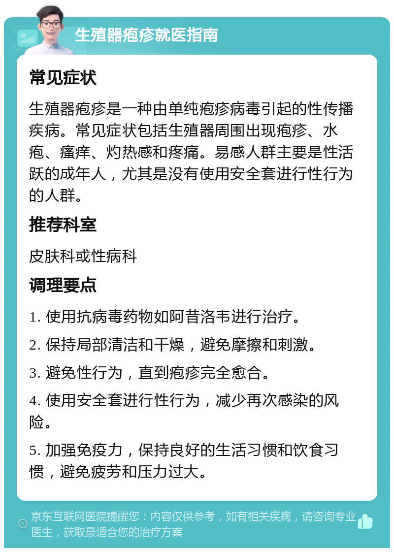 生殖器疱疹就医指南 常见症状 生殖器疱疹是一种由单纯疱疹病毒引起的性传播疾病。常见症状包括生殖器周围出现疱疹、水疱、瘙痒、灼热感和疼痛。易感人群主要是性活跃的成年人，尤其是没有使用安全套进行性行为的人群。 推荐科室 皮肤科或性病科 调理要点 1. 使用抗病毒药物如阿昔洛韦进行治疗。 2. 保持局部清洁和干燥，避免摩擦和刺激。 3. 避免性行为，直到疱疹完全愈合。 4. 使用安全套进行性行为，减少再次感染的风险。 5. 加强免疫力，保持良好的生活习惯和饮食习惯，避免疲劳和压力过大。