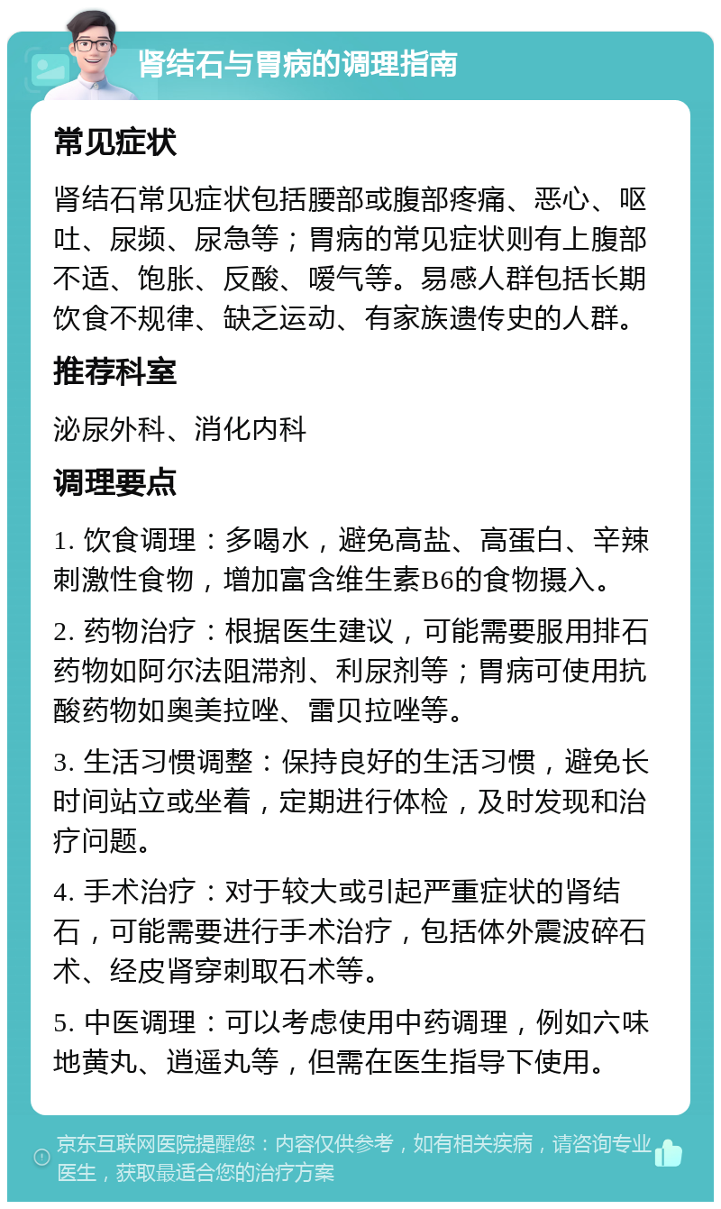 肾结石与胃病的调理指南 常见症状 肾结石常见症状包括腰部或腹部疼痛、恶心、呕吐、尿频、尿急等；胃病的常见症状则有上腹部不适、饱胀、反酸、嗳气等。易感人群包括长期饮食不规律、缺乏运动、有家族遗传史的人群。 推荐科室 泌尿外科、消化内科 调理要点 1. 饮食调理：多喝水，避免高盐、高蛋白、辛辣刺激性食物，增加富含维生素B6的食物摄入。 2. 药物治疗：根据医生建议，可能需要服用排石药物如阿尔法阻滞剂、利尿剂等；胃病可使用抗酸药物如奥美拉唑、雷贝拉唑等。 3. 生活习惯调整：保持良好的生活习惯，避免长时间站立或坐着，定期进行体检，及时发现和治疗问题。 4. 手术治疗：对于较大或引起严重症状的肾结石，可能需要进行手术治疗，包括体外震波碎石术、经皮肾穿刺取石术等。 5. 中医调理：可以考虑使用中药调理，例如六味地黄丸、逍遥丸等，但需在医生指导下使用。