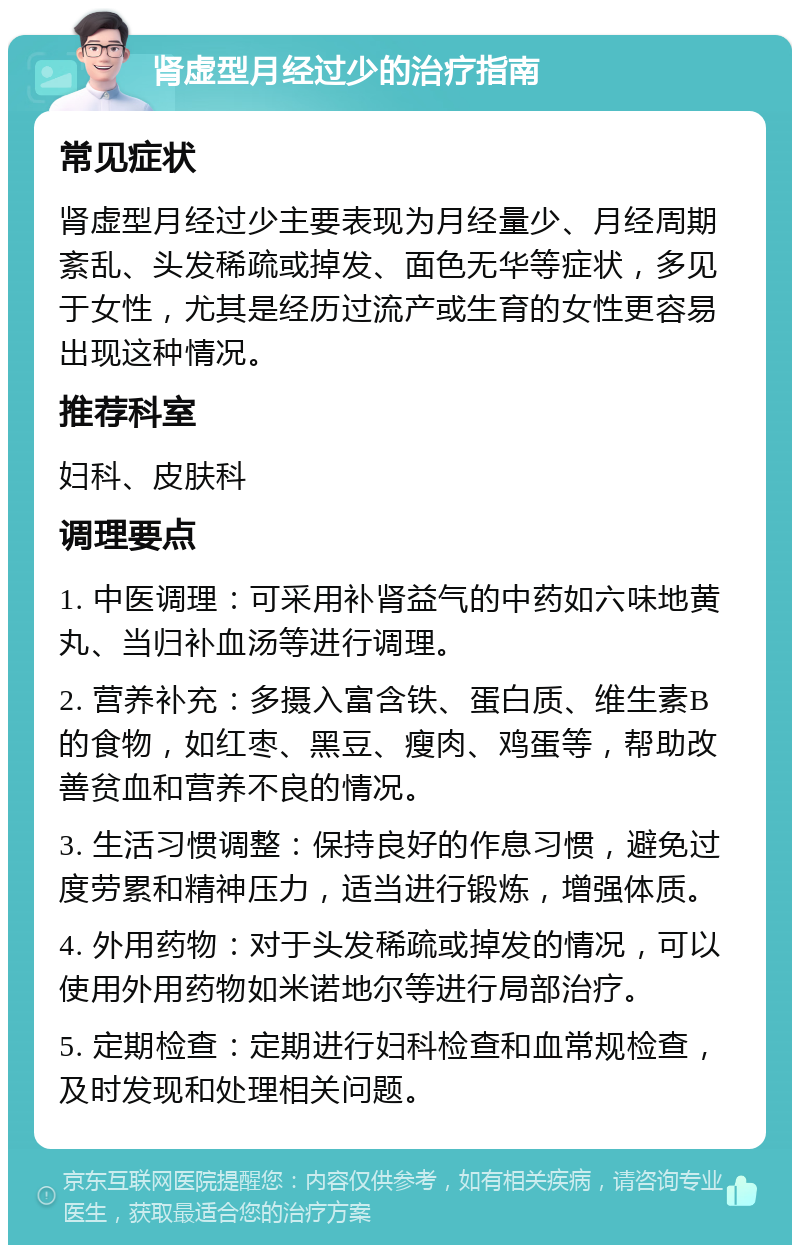 肾虚型月经过少的治疗指南 常见症状 肾虚型月经过少主要表现为月经量少、月经周期紊乱、头发稀疏或掉发、面色无华等症状，多见于女性，尤其是经历过流产或生育的女性更容易出现这种情况。 推荐科室 妇科、皮肤科 调理要点 1. 中医调理：可采用补肾益气的中药如六味地黄丸、当归补血汤等进行调理。 2. 营养补充：多摄入富含铁、蛋白质、维生素B的食物，如红枣、黑豆、瘦肉、鸡蛋等，帮助改善贫血和营养不良的情况。 3. 生活习惯调整：保持良好的作息习惯，避免过度劳累和精神压力，适当进行锻炼，增强体质。 4. 外用药物：对于头发稀疏或掉发的情况，可以使用外用药物如米诺地尔等进行局部治疗。 5. 定期检查：定期进行妇科检查和血常规检查，及时发现和处理相关问题。