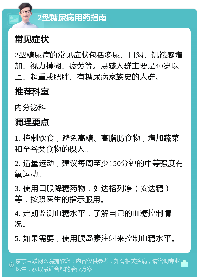 2型糖尿病用药指南 常见症状 2型糖尿病的常见症状包括多尿、口渴、饥饿感增加、视力模糊、疲劳等。易感人群主要是40岁以上、超重或肥胖、有糖尿病家族史的人群。 推荐科室 内分泌科 调理要点 1. 控制饮食，避免高糖、高脂肪食物，增加蔬菜和全谷类食物的摄入。 2. 适量运动，建议每周至少150分钟的中等强度有氧运动。 3. 使用口服降糖药物，如达格列净（安达糖）等，按照医生的指示服用。 4. 定期监测血糖水平，了解自己的血糖控制情况。 5. 如果需要，使用胰岛素注射来控制血糖水平。