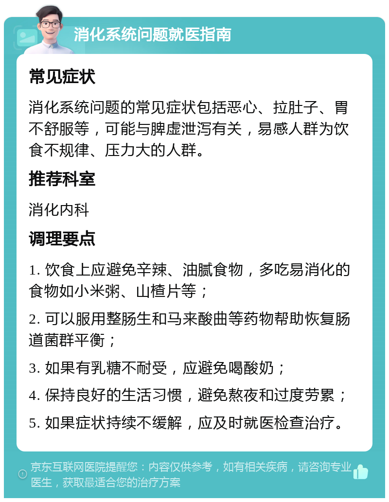 消化系统问题就医指南 常见症状 消化系统问题的常见症状包括恶心、拉肚子、胃不舒服等，可能与脾虚泄泻有关，易感人群为饮食不规律、压力大的人群。 推荐科室 消化内科 调理要点 1. 饮食上应避免辛辣、油腻食物，多吃易消化的食物如小米粥、山楂片等； 2. 可以服用整肠生和马来酸曲等药物帮助恢复肠道菌群平衡； 3. 如果有乳糖不耐受，应避免喝酸奶； 4. 保持良好的生活习惯，避免熬夜和过度劳累； 5. 如果症状持续不缓解，应及时就医检查治疗。