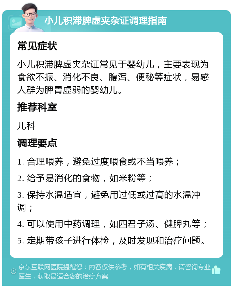 小儿积滞脾虚夹杂证调理指南 常见症状 小儿积滞脾虚夹杂证常见于婴幼儿，主要表现为食欲不振、消化不良、腹泻、便秘等症状，易感人群为脾胃虚弱的婴幼儿。 推荐科室 儿科 调理要点 1. 合理喂养，避免过度喂食或不当喂养； 2. 给予易消化的食物，如米粉等； 3. 保持水温适宜，避免用过低或过高的水温冲调； 4. 可以使用中药调理，如四君子汤、健脾丸等； 5. 定期带孩子进行体检，及时发现和治疗问题。