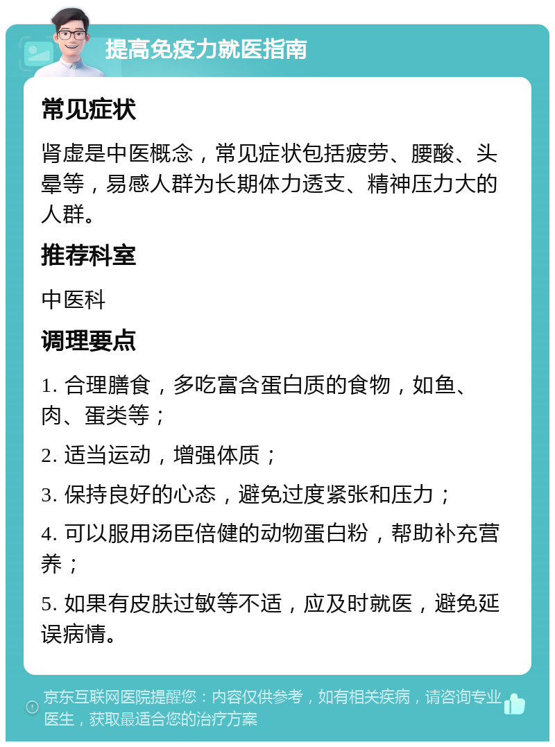 提高免疫力就医指南 常见症状 肾虚是中医概念，常见症状包括疲劳、腰酸、头晕等，易感人群为长期体力透支、精神压力大的人群。 推荐科室 中医科 调理要点 1. 合理膳食，多吃富含蛋白质的食物，如鱼、肉、蛋类等； 2. 适当运动，增强体质； 3. 保持良好的心态，避免过度紧张和压力； 4. 可以服用汤臣倍健的动物蛋白粉，帮助补充营养； 5. 如果有皮肤过敏等不适，应及时就医，避免延误病情。