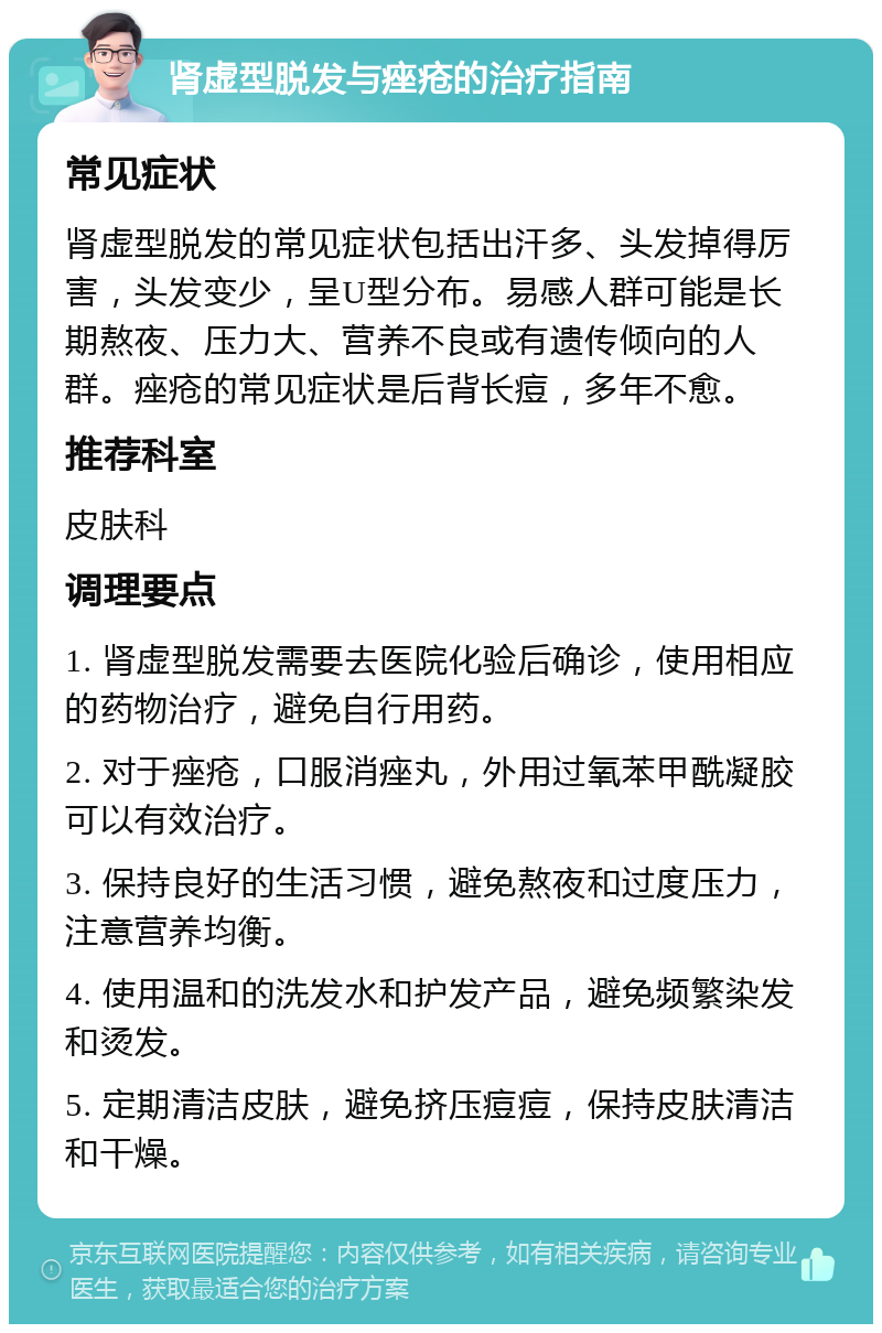 肾虚型脱发与痤疮的治疗指南 常见症状 肾虚型脱发的常见症状包括出汗多、头发掉得厉害，头发变少，呈U型分布。易感人群可能是长期熬夜、压力大、营养不良或有遗传倾向的人群。痤疮的常见症状是后背长痘，多年不愈。 推荐科室 皮肤科 调理要点 1. 肾虚型脱发需要去医院化验后确诊，使用相应的药物治疗，避免自行用药。 2. 对于痤疮，口服消痤丸，外用过氧苯甲酰凝胶可以有效治疗。 3. 保持良好的生活习惯，避免熬夜和过度压力，注意营养均衡。 4. 使用温和的洗发水和护发产品，避免频繁染发和烫发。 5. 定期清洁皮肤，避免挤压痘痘，保持皮肤清洁和干燥。