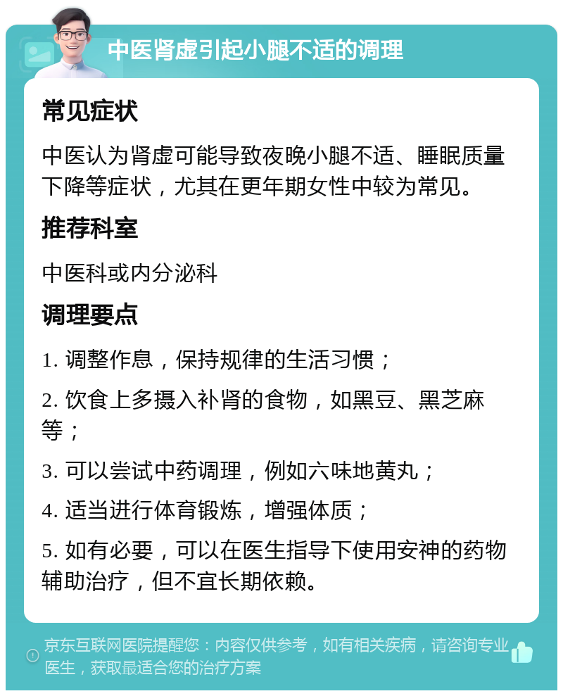 中医肾虚引起小腿不适的调理 常见症状 中医认为肾虚可能导致夜晚小腿不适、睡眠质量下降等症状，尤其在更年期女性中较为常见。 推荐科室 中医科或内分泌科 调理要点 1. 调整作息，保持规律的生活习惯； 2. 饮食上多摄入补肾的食物，如黑豆、黑芝麻等； 3. 可以尝试中药调理，例如六味地黄丸； 4. 适当进行体育锻炼，增强体质； 5. 如有必要，可以在医生指导下使用安神的药物辅助治疗，但不宜长期依赖。