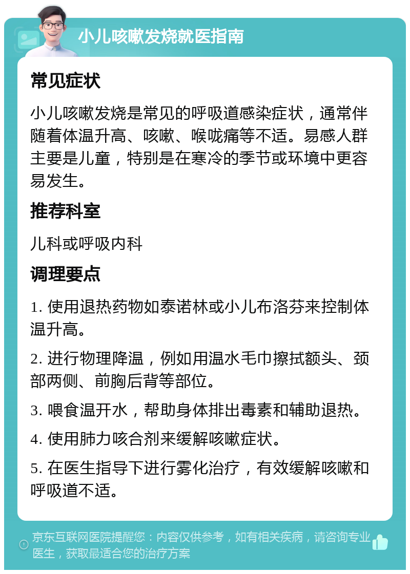 小儿咳嗽发烧就医指南 常见症状 小儿咳嗽发烧是常见的呼吸道感染症状，通常伴随着体温升高、咳嗽、喉咙痛等不适。易感人群主要是儿童，特别是在寒冷的季节或环境中更容易发生。 推荐科室 儿科或呼吸内科 调理要点 1. 使用退热药物如泰诺林或小儿布洛芬来控制体温升高。 2. 进行物理降温，例如用温水毛巾擦拭额头、颈部两侧、前胸后背等部位。 3. 喂食温开水，帮助身体排出毒素和辅助退热。 4. 使用肺力咳合剂来缓解咳嗽症状。 5. 在医生指导下进行雾化治疗，有效缓解咳嗽和呼吸道不适。