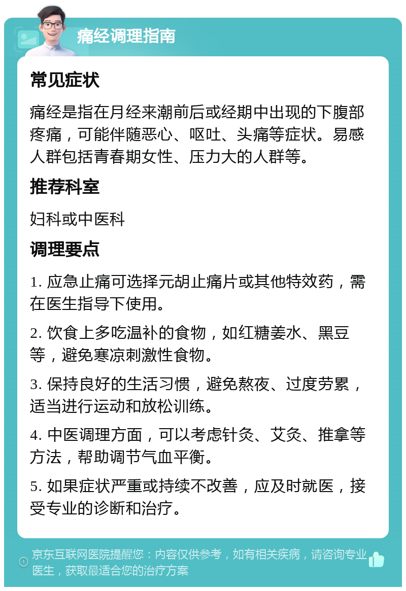 痛经调理指南 常见症状 痛经是指在月经来潮前后或经期中出现的下腹部疼痛，可能伴随恶心、呕吐、头痛等症状。易感人群包括青春期女性、压力大的人群等。 推荐科室 妇科或中医科 调理要点 1. 应急止痛可选择元胡止痛片或其他特效药，需在医生指导下使用。 2. 饮食上多吃温补的食物，如红糖姜水、黑豆等，避免寒凉刺激性食物。 3. 保持良好的生活习惯，避免熬夜、过度劳累，适当进行运动和放松训练。 4. 中医调理方面，可以考虑针灸、艾灸、推拿等方法，帮助调节气血平衡。 5. 如果症状严重或持续不改善，应及时就医，接受专业的诊断和治疗。