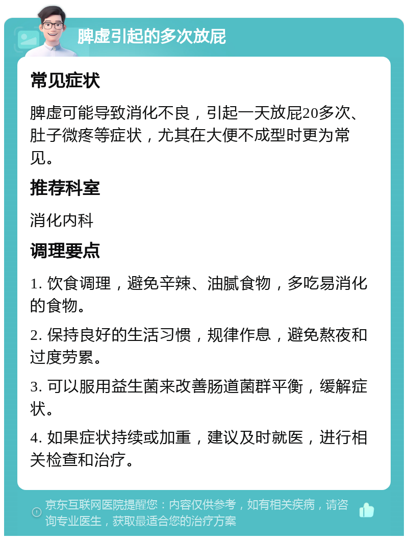 脾虚引起的多次放屁 常见症状 脾虚可能导致消化不良，引起一天放屁20多次、肚子微疼等症状，尤其在大便不成型时更为常见。 推荐科室 消化内科 调理要点 1. 饮食调理，避免辛辣、油腻食物，多吃易消化的食物。 2. 保持良好的生活习惯，规律作息，避免熬夜和过度劳累。 3. 可以服用益生菌来改善肠道菌群平衡，缓解症状。 4. 如果症状持续或加重，建议及时就医，进行相关检查和治疗。