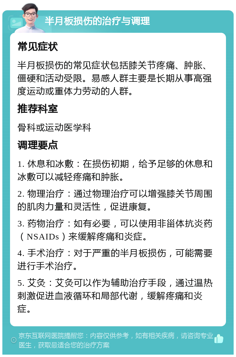 半月板损伤的治疗与调理 常见症状 半月板损伤的常见症状包括膝关节疼痛、肿胀、僵硬和活动受限。易感人群主要是长期从事高强度运动或重体力劳动的人群。 推荐科室 骨科或运动医学科 调理要点 1. 休息和冰敷：在损伤初期，给予足够的休息和冰敷可以减轻疼痛和肿胀。 2. 物理治疗：通过物理治疗可以增强膝关节周围的肌肉力量和灵活性，促进康复。 3. 药物治疗：如有必要，可以使用非甾体抗炎药（NSAIDs）来缓解疼痛和炎症。 4. 手术治疗：对于严重的半月板损伤，可能需要进行手术治疗。 5. 艾灸：艾灸可以作为辅助治疗手段，通过温热刺激促进血液循环和局部代谢，缓解疼痛和炎症。