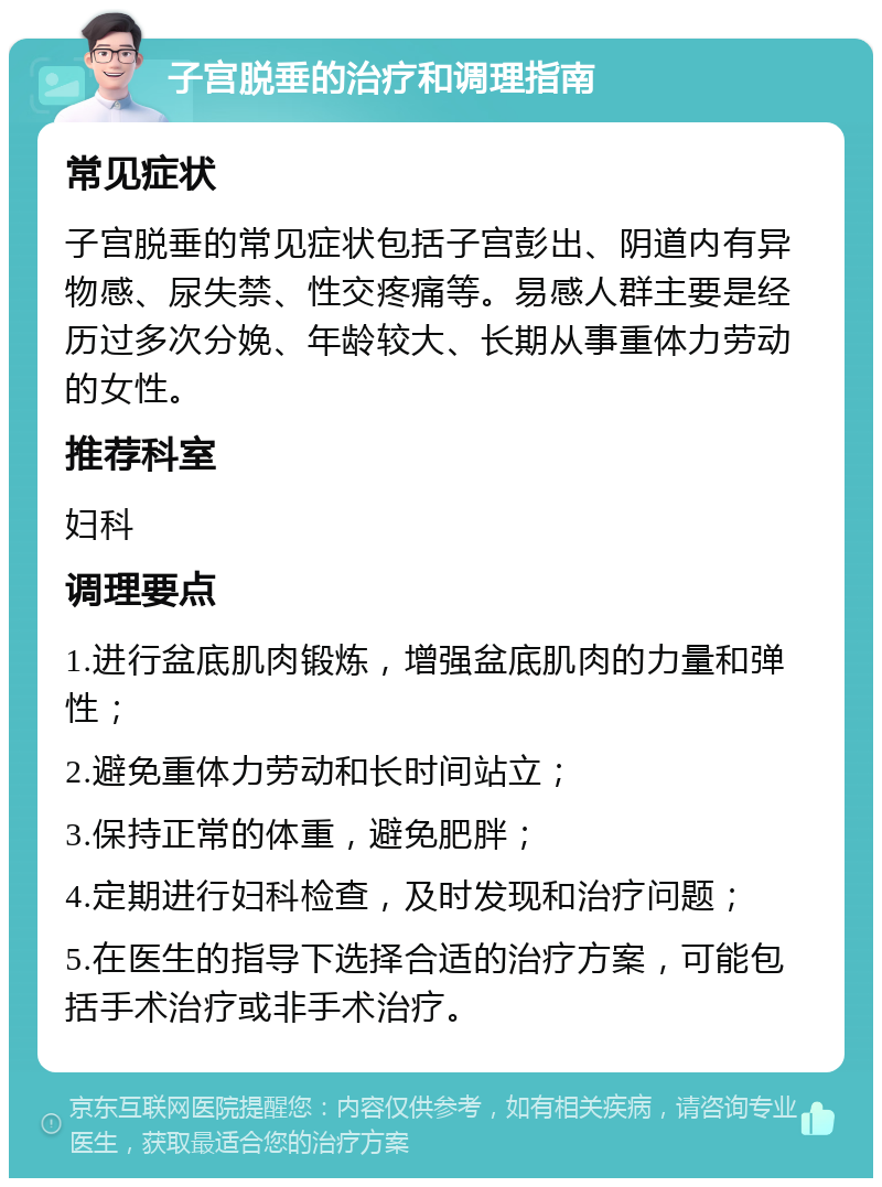 子宫脱垂的治疗和调理指南 常见症状 子宫脱垂的常见症状包括子宫彭出、阴道内有异物感、尿失禁、性交疼痛等。易感人群主要是经历过多次分娩、年龄较大、长期从事重体力劳动的女性。 推荐科室 妇科 调理要点 1.进行盆底肌肉锻炼，增强盆底肌肉的力量和弹性； 2.避免重体力劳动和长时间站立； 3.保持正常的体重，避免肥胖； 4.定期进行妇科检查，及时发现和治疗问题； 5.在医生的指导下选择合适的治疗方案，可能包括手术治疗或非手术治疗。