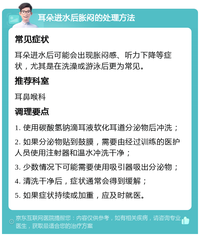 耳朵进水后胀闷的处理方法 常见症状 耳朵进水后可能会出现胀闷感、听力下降等症状，尤其是在洗澡或游泳后更为常见。 推荐科室 耳鼻喉科 调理要点 1. 使用碳酸氢钠滴耳液软化耳道分泌物后冲洗； 2. 如果分泌物贴到鼓膜，需要由经过训练的医护人员使用注射器和温水冲洗干净； 3. 少数情况下可能需要使用吸引器吸出分泌物； 4. 清洗干净后，症状通常会得到缓解； 5. 如果症状持续或加重，应及时就医。