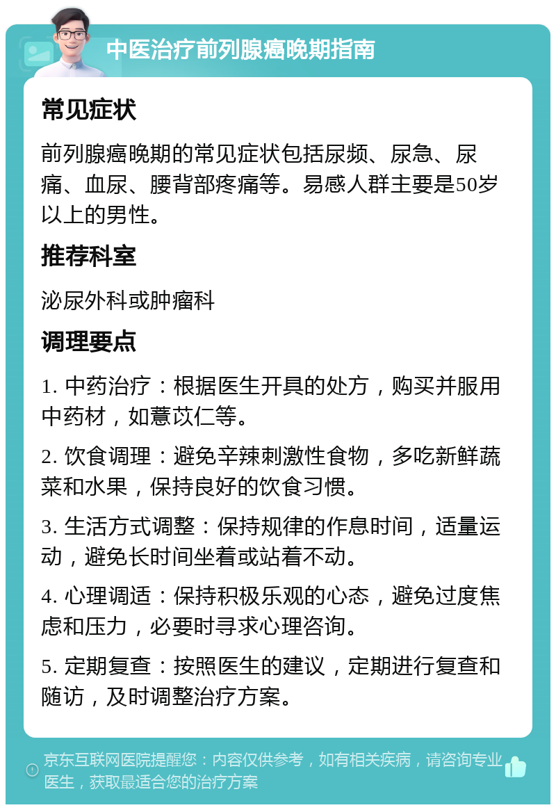 中医治疗前列腺癌晚期指南 常见症状 前列腺癌晚期的常见症状包括尿频、尿急、尿痛、血尿、腰背部疼痛等。易感人群主要是50岁以上的男性。 推荐科室 泌尿外科或肿瘤科 调理要点 1. 中药治疗：根据医生开具的处方，购买并服用中药材，如薏苡仁等。 2. 饮食调理：避免辛辣刺激性食物，多吃新鲜蔬菜和水果，保持良好的饮食习惯。 3. 生活方式调整：保持规律的作息时间，适量运动，避免长时间坐着或站着不动。 4. 心理调适：保持积极乐观的心态，避免过度焦虑和压力，必要时寻求心理咨询。 5. 定期复查：按照医生的建议，定期进行复查和随访，及时调整治疗方案。