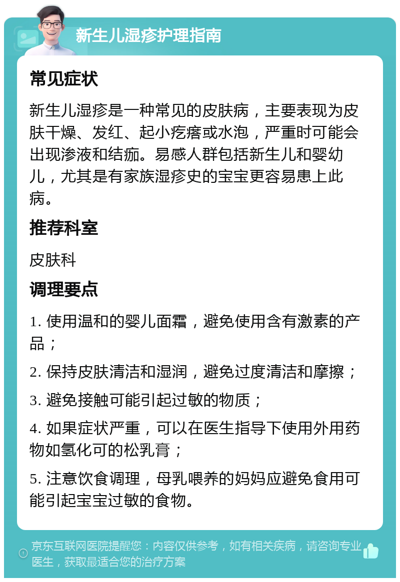 新生儿湿疹护理指南 常见症状 新生儿湿疹是一种常见的皮肤病，主要表现为皮肤干燥、发红、起小疙瘩或水泡，严重时可能会出现渗液和结痂。易感人群包括新生儿和婴幼儿，尤其是有家族湿疹史的宝宝更容易患上此病。 推荐科室 皮肤科 调理要点 1. 使用温和的婴儿面霜，避免使用含有激素的产品； 2. 保持皮肤清洁和湿润，避免过度清洁和摩擦； 3. 避免接触可能引起过敏的物质； 4. 如果症状严重，可以在医生指导下使用外用药物如氢化可的松乳膏； 5. 注意饮食调理，母乳喂养的妈妈应避免食用可能引起宝宝过敏的食物。