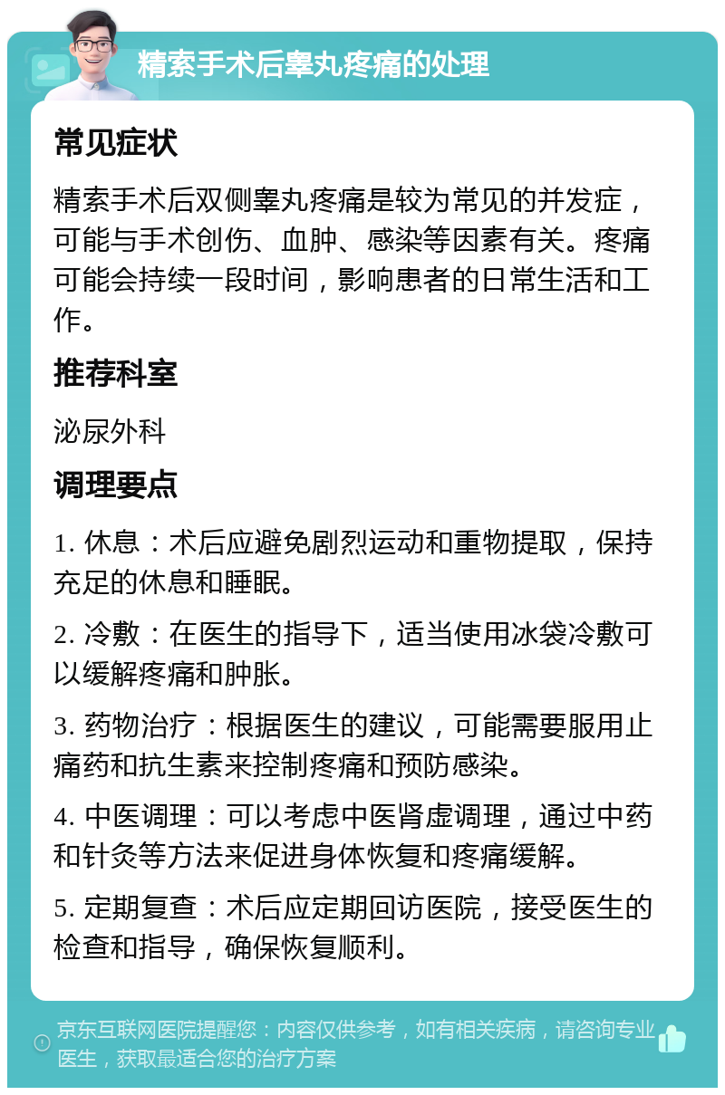 精索手术后睾丸疼痛的处理 常见症状 精索手术后双侧睾丸疼痛是较为常见的并发症，可能与手术创伤、血肿、感染等因素有关。疼痛可能会持续一段时间，影响患者的日常生活和工作。 推荐科室 泌尿外科 调理要点 1. 休息：术后应避免剧烈运动和重物提取，保持充足的休息和睡眠。 2. 冷敷：在医生的指导下，适当使用冰袋冷敷可以缓解疼痛和肿胀。 3. 药物治疗：根据医生的建议，可能需要服用止痛药和抗生素来控制疼痛和预防感染。 4. 中医调理：可以考虑中医肾虚调理，通过中药和针灸等方法来促进身体恢复和疼痛缓解。 5. 定期复查：术后应定期回访医院，接受医生的检查和指导，确保恢复顺利。