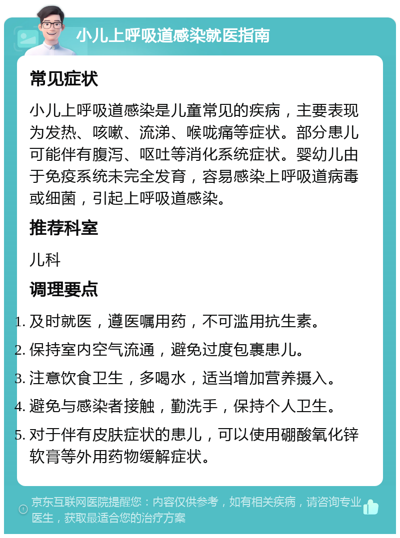 小儿上呼吸道感染就医指南 常见症状 小儿上呼吸道感染是儿童常见的疾病，主要表现为发热、咳嗽、流涕、喉咙痛等症状。部分患儿可能伴有腹泻、呕吐等消化系统症状。婴幼儿由于免疫系统未完全发育，容易感染上呼吸道病毒或细菌，引起上呼吸道感染。 推荐科室 儿科 调理要点 及时就医，遵医嘱用药，不可滥用抗生素。 保持室内空气流通，避免过度包裹患儿。 注意饮食卫生，多喝水，适当增加营养摄入。 避免与感染者接触，勤洗手，保持个人卫生。 对于伴有皮肤症状的患儿，可以使用硼酸氧化锌软膏等外用药物缓解症状。