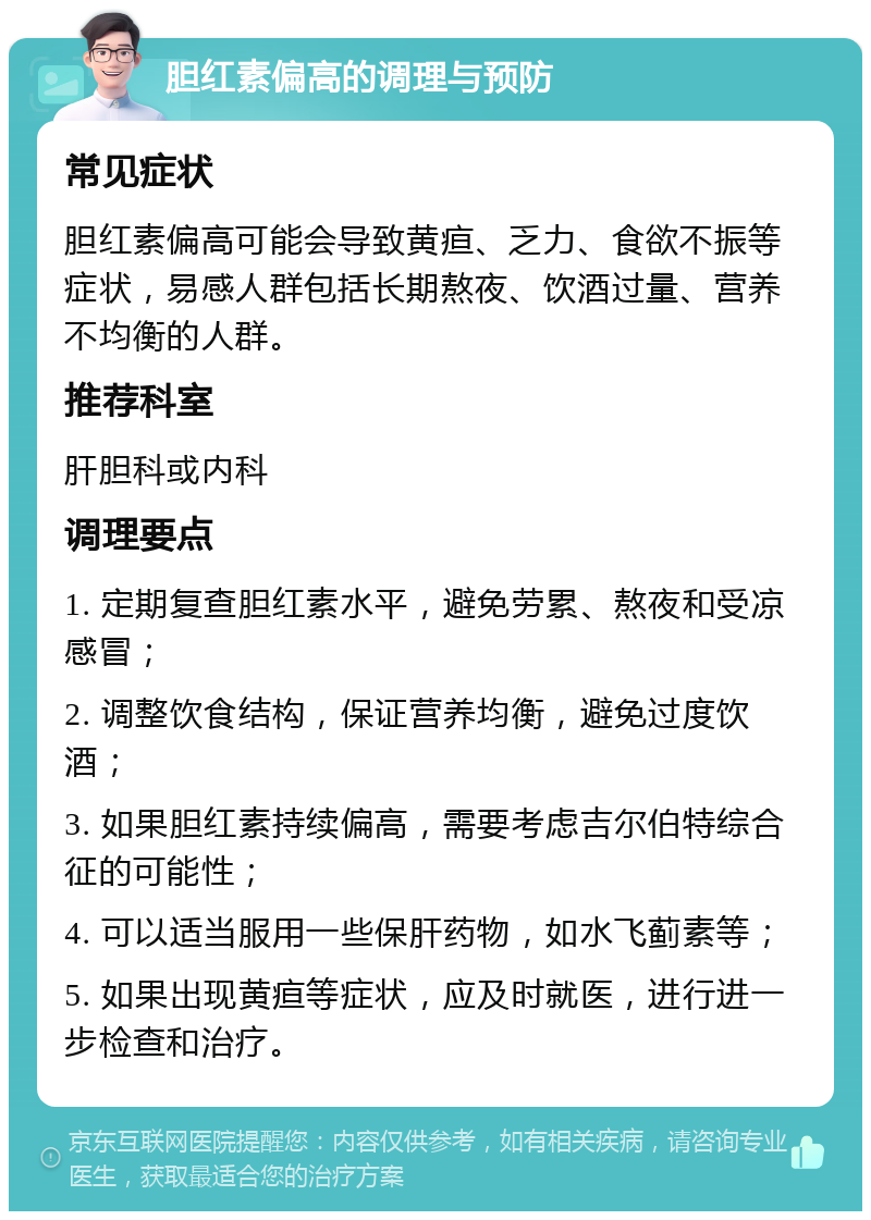 胆红素偏高的调理与预防 常见症状 胆红素偏高可能会导致黄疸、乏力、食欲不振等症状，易感人群包括长期熬夜、饮酒过量、营养不均衡的人群。 推荐科室 肝胆科或内科 调理要点 1. 定期复查胆红素水平，避免劳累、熬夜和受凉感冒； 2. 调整饮食结构，保证营养均衡，避免过度饮酒； 3. 如果胆红素持续偏高，需要考虑吉尔伯特综合征的可能性； 4. 可以适当服用一些保肝药物，如水飞蓟素等； 5. 如果出现黄疸等症状，应及时就医，进行进一步检查和治疗。