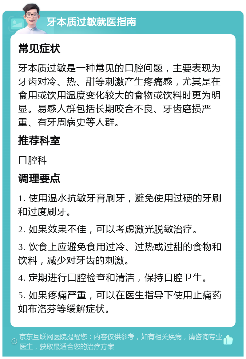 牙本质过敏就医指南 常见症状 牙本质过敏是一种常见的口腔问题，主要表现为牙齿对冷、热、甜等刺激产生疼痛感，尤其是在食用或饮用温度变化较大的食物或饮料时更为明显。易感人群包括长期咬合不良、牙齿磨损严重、有牙周病史等人群。 推荐科室 口腔科 调理要点 1. 使用温水抗敏牙膏刷牙，避免使用过硬的牙刷和过度刷牙。 2. 如果效果不佳，可以考虑激光脱敏治疗。 3. 饮食上应避免食用过冷、过热或过甜的食物和饮料，减少对牙齿的刺激。 4. 定期进行口腔检查和清洁，保持口腔卫生。 5. 如果疼痛严重，可以在医生指导下使用止痛药如布洛芬等缓解症状。