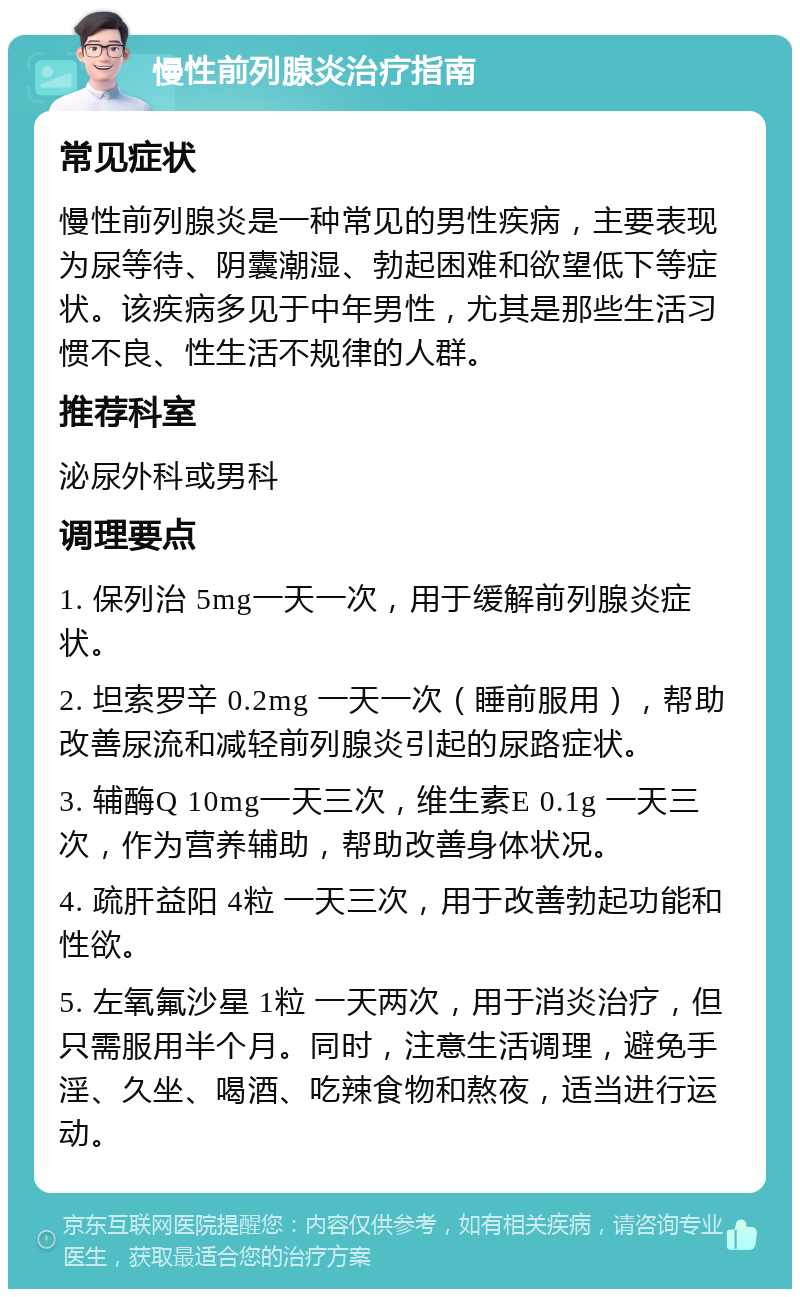 慢性前列腺炎治疗指南 常见症状 慢性前列腺炎是一种常见的男性疾病，主要表现为尿等待、阴囊潮湿、勃起困难和欲望低下等症状。该疾病多见于中年男性，尤其是那些生活习惯不良、性生活不规律的人群。 推荐科室 泌尿外科或男科 调理要点 1. 保列治 5mg一天一次，用于缓解前列腺炎症状。 2. 坦索罗辛 0.2mg 一天一次（睡前服用），帮助改善尿流和减轻前列腺炎引起的尿路症状。 3. 辅酶Q 10mg一天三次，维生素E 0.1g 一天三次，作为营养辅助，帮助改善身体状况。 4. 疏肝益阳 4粒 一天三次，用于改善勃起功能和性欲。 5. 左氧氟沙星 1粒 一天两次，用于消炎治疗，但只需服用半个月。同时，注意生活调理，避免手淫、久坐、喝酒、吃辣食物和熬夜，适当进行运动。