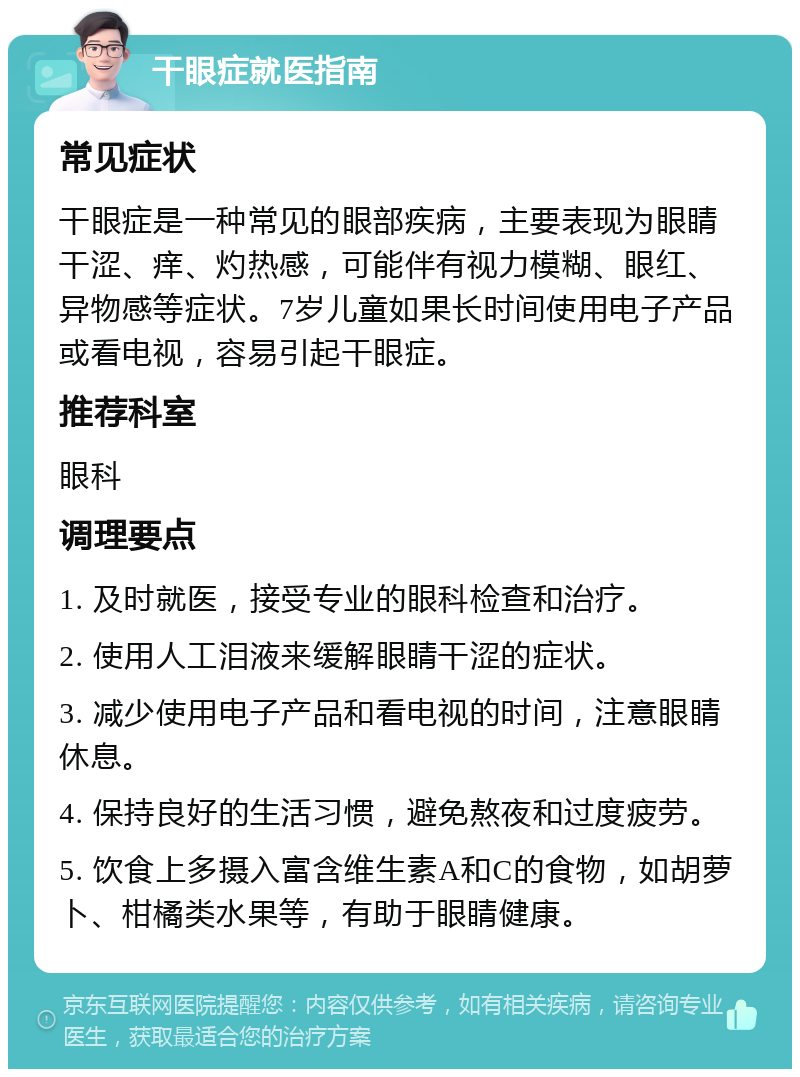 干眼症就医指南 常见症状 干眼症是一种常见的眼部疾病，主要表现为眼睛干涩、痒、灼热感，可能伴有视力模糊、眼红、异物感等症状。7岁儿童如果长时间使用电子产品或看电视，容易引起干眼症。 推荐科室 眼科 调理要点 1. 及时就医，接受专业的眼科检查和治疗。 2. 使用人工泪液来缓解眼睛干涩的症状。 3. 减少使用电子产品和看电视的时间，注意眼睛休息。 4. 保持良好的生活习惯，避免熬夜和过度疲劳。 5. 饮食上多摄入富含维生素A和C的食物，如胡萝卜、柑橘类水果等，有助于眼睛健康。