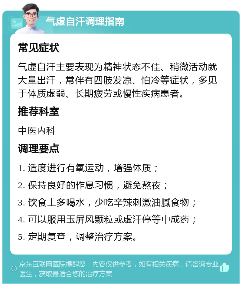 气虚自汗调理指南 常见症状 气虚自汗主要表现为精神状态不佳、稍微活动就大量出汗，常伴有四肢发凉、怕冷等症状，多见于体质虚弱、长期疲劳或慢性疾病患者。 推荐科室 中医内科 调理要点 1. 适度进行有氧运动，增强体质； 2. 保持良好的作息习惯，避免熬夜； 3. 饮食上多喝水，少吃辛辣刺激油腻食物； 4. 可以服用玉屏风颗粒或虚汗停等中成药； 5. 定期复查，调整治疗方案。