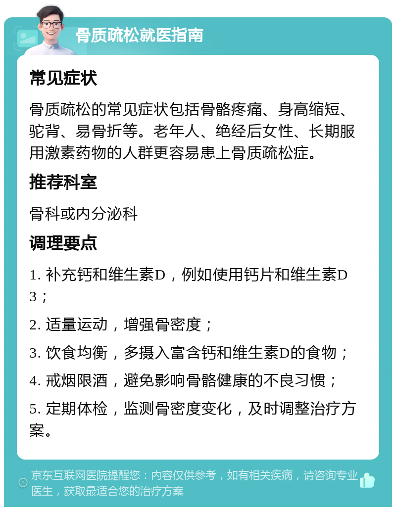 骨质疏松就医指南 常见症状 骨质疏松的常见症状包括骨骼疼痛、身高缩短、驼背、易骨折等。老年人、绝经后女性、长期服用激素药物的人群更容易患上骨质疏松症。 推荐科室 骨科或内分泌科 调理要点 1. 补充钙和维生素D，例如使用钙片和维生素D3； 2. 适量运动，增强骨密度； 3. 饮食均衡，多摄入富含钙和维生素D的食物； 4. 戒烟限酒，避免影响骨骼健康的不良习惯； 5. 定期体检，监测骨密度变化，及时调整治疗方案。