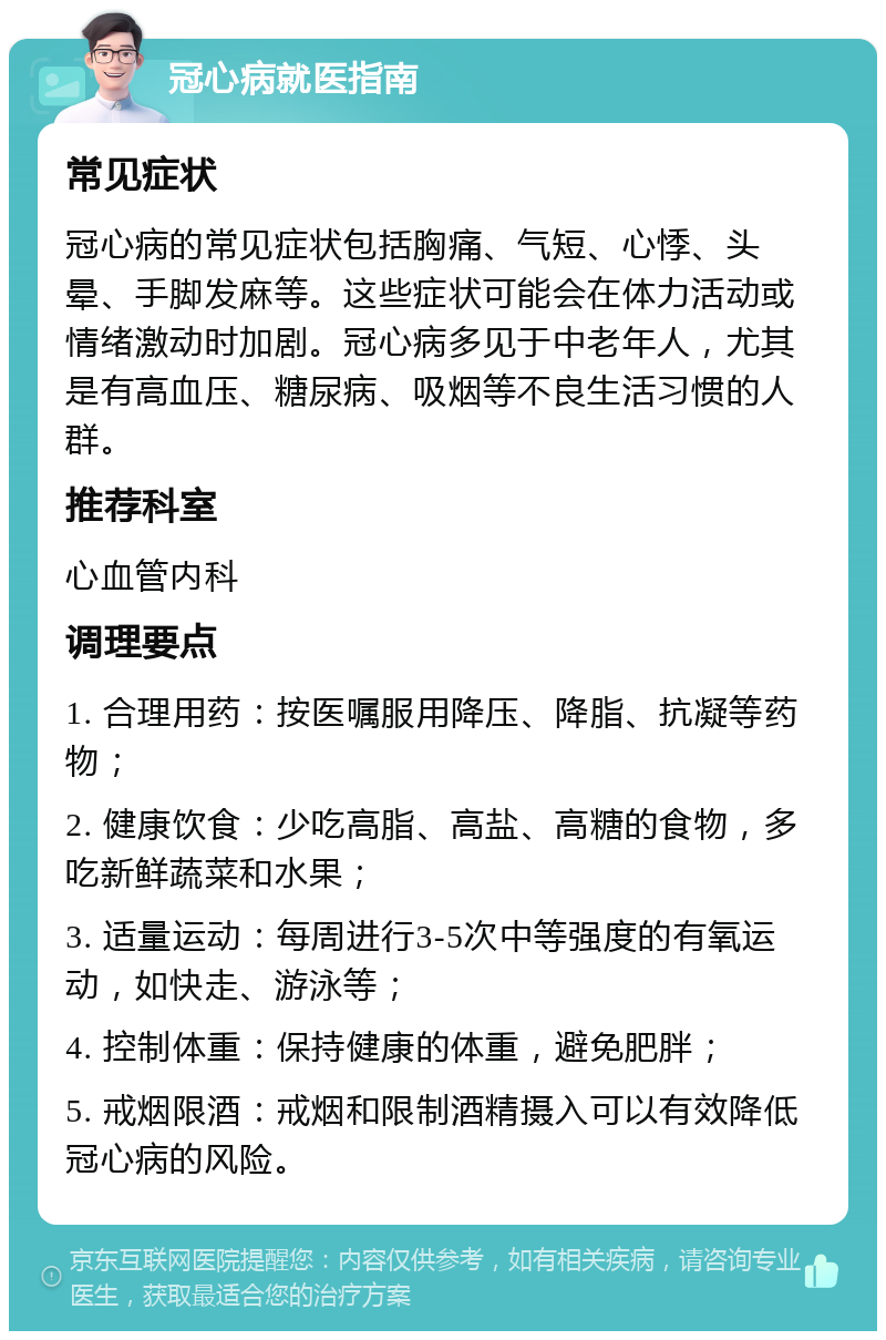 冠心病就医指南 常见症状 冠心病的常见症状包括胸痛、气短、心悸、头晕、手脚发麻等。这些症状可能会在体力活动或情绪激动时加剧。冠心病多见于中老年人，尤其是有高血压、糖尿病、吸烟等不良生活习惯的人群。 推荐科室 心血管内科 调理要点 1. 合理用药：按医嘱服用降压、降脂、抗凝等药物； 2. 健康饮食：少吃高脂、高盐、高糖的食物，多吃新鲜蔬菜和水果； 3. 适量运动：每周进行3-5次中等强度的有氧运动，如快走、游泳等； 4. 控制体重：保持健康的体重，避免肥胖； 5. 戒烟限酒：戒烟和限制酒精摄入可以有效降低冠心病的风险。