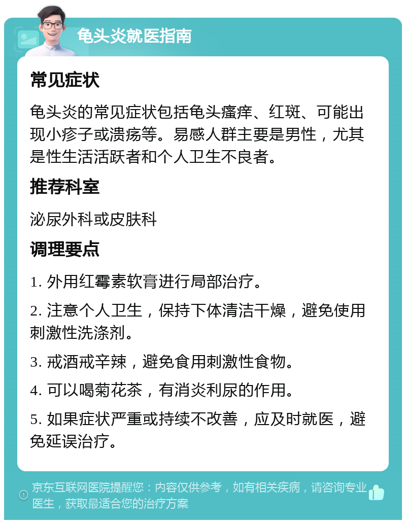 龟头炎就医指南 常见症状 龟头炎的常见症状包括龟头瘙痒、红斑、可能出现小疹子或溃疡等。易感人群主要是男性，尤其是性生活活跃者和个人卫生不良者。 推荐科室 泌尿外科或皮肤科 调理要点 1. 外用红霉素软膏进行局部治疗。 2. 注意个人卫生，保持下体清洁干燥，避免使用刺激性洗涤剂。 3. 戒酒戒辛辣，避免食用刺激性食物。 4. 可以喝菊花茶，有消炎利尿的作用。 5. 如果症状严重或持续不改善，应及时就医，避免延误治疗。