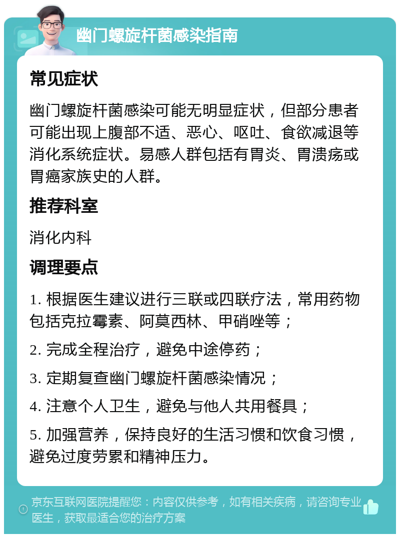 幽门螺旋杆菌感染指南 常见症状 幽门螺旋杆菌感染可能无明显症状，但部分患者可能出现上腹部不适、恶心、呕吐、食欲减退等消化系统症状。易感人群包括有胃炎、胃溃疡或胃癌家族史的人群。 推荐科室 消化内科 调理要点 1. 根据医生建议进行三联或四联疗法，常用药物包括克拉霉素、阿莫西林、甲硝唑等； 2. 完成全程治疗，避免中途停药； 3. 定期复查幽门螺旋杆菌感染情况； 4. 注意个人卫生，避免与他人共用餐具； 5. 加强营养，保持良好的生活习惯和饮食习惯，避免过度劳累和精神压力。