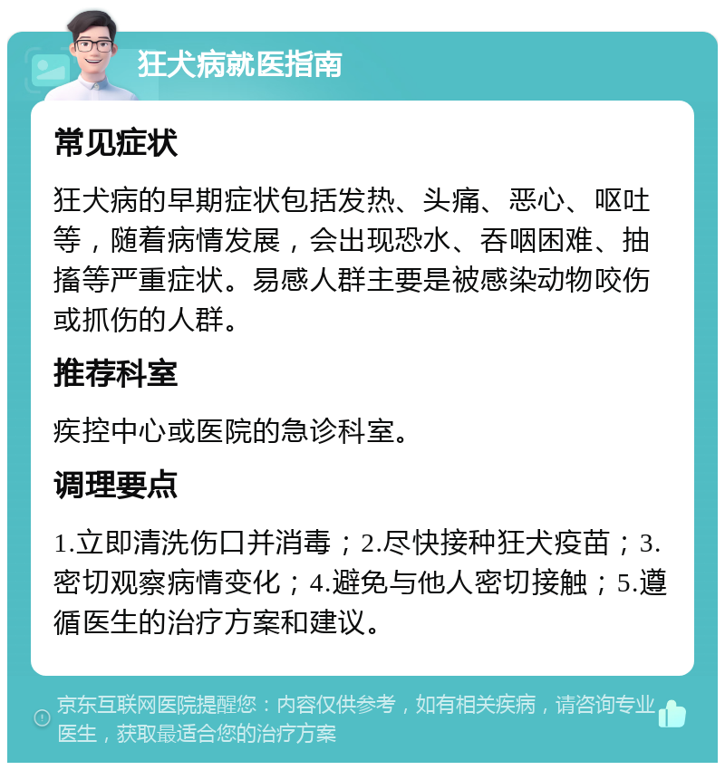 狂犬病就医指南 常见症状 狂犬病的早期症状包括发热、头痛、恶心、呕吐等，随着病情发展，会出现恐水、吞咽困难、抽搐等严重症状。易感人群主要是被感染动物咬伤或抓伤的人群。 推荐科室 疾控中心或医院的急诊科室。 调理要点 1.立即清洗伤口并消毒；2.尽快接种狂犬疫苗；3.密切观察病情变化；4.避免与他人密切接触；5.遵循医生的治疗方案和建议。