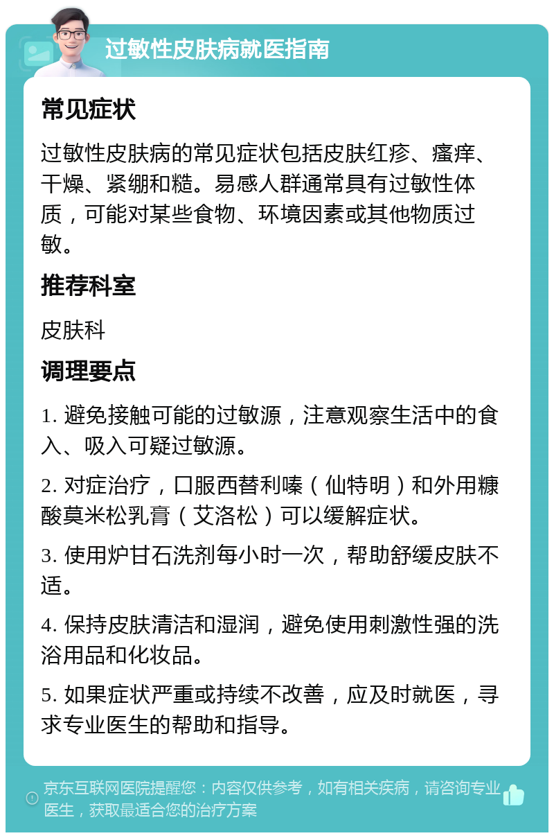 过敏性皮肤病就医指南 常见症状 过敏性皮肤病的常见症状包括皮肤红疹、瘙痒、干燥、紧绷和糙。易感人群通常具有过敏性体质，可能对某些食物、环境因素或其他物质过敏。 推荐科室 皮肤科 调理要点 1. 避免接触可能的过敏源，注意观察生活中的食入、吸入可疑过敏源。 2. 对症治疗，口服西替利嗪（仙特明）和外用糠酸莫米松乳膏（艾洛松）可以缓解症状。 3. 使用炉甘石洗剂每小时一次，帮助舒缓皮肤不适。 4. 保持皮肤清洁和湿润，避免使用刺激性强的洗浴用品和化妆品。 5. 如果症状严重或持续不改善，应及时就医，寻求专业医生的帮助和指导。