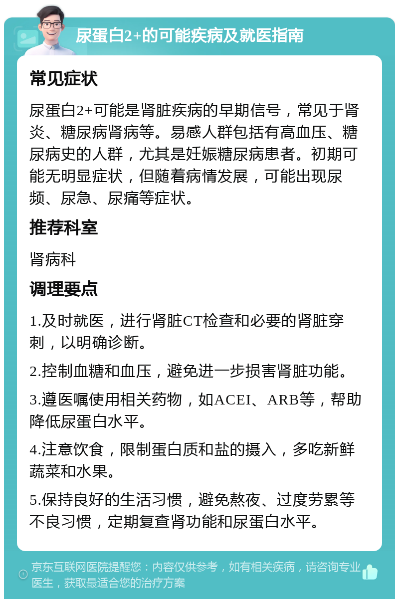 尿蛋白2+的可能疾病及就医指南 常见症状 尿蛋白2+可能是肾脏疾病的早期信号，常见于肾炎、糖尿病肾病等。易感人群包括有高血压、糖尿病史的人群，尤其是妊娠糖尿病患者。初期可能无明显症状，但随着病情发展，可能出现尿频、尿急、尿痛等症状。 推荐科室 肾病科 调理要点 1.及时就医，进行肾脏CT检查和必要的肾脏穿刺，以明确诊断。 2.控制血糖和血压，避免进一步损害肾脏功能。 3.遵医嘱使用相关药物，如ACEI、ARB等，帮助降低尿蛋白水平。 4.注意饮食，限制蛋白质和盐的摄入，多吃新鲜蔬菜和水果。 5.保持良好的生活习惯，避免熬夜、过度劳累等不良习惯，定期复查肾功能和尿蛋白水平。