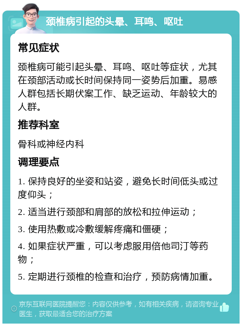 颈椎病引起的头晕、耳鸣、呕吐 常见症状 颈椎病可能引起头晕、耳鸣、呕吐等症状，尤其在颈部活动或长时间保持同一姿势后加重。易感人群包括长期伏案工作、缺乏运动、年龄较大的人群。 推荐科室 骨科或神经内科 调理要点 1. 保持良好的坐姿和站姿，避免长时间低头或过度仰头； 2. 适当进行颈部和肩部的放松和拉伸运动； 3. 使用热敷或冷敷缓解疼痛和僵硬； 4. 如果症状严重，可以考虑服用倍他司汀等药物； 5. 定期进行颈椎的检查和治疗，预防病情加重。