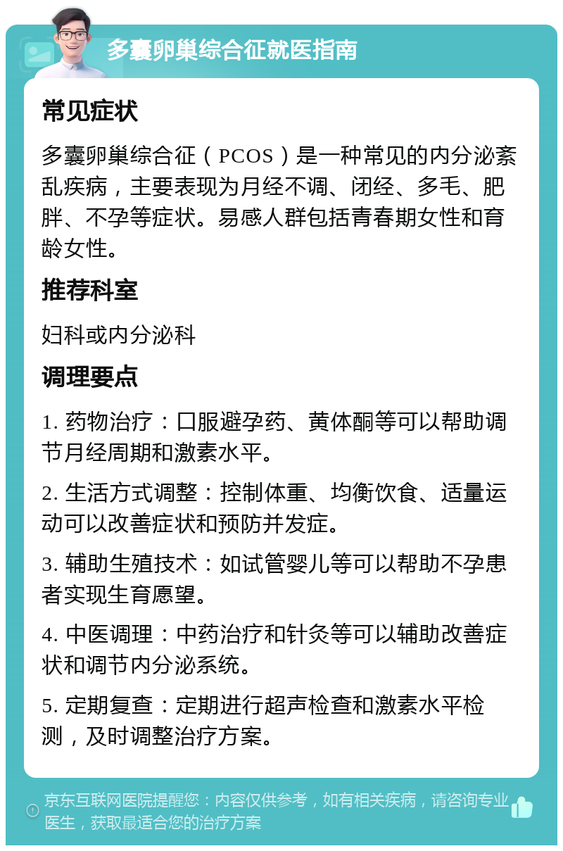 多囊卵巢综合征就医指南 常见症状 多囊卵巢综合征（PCOS）是一种常见的内分泌紊乱疾病，主要表现为月经不调、闭经、多毛、肥胖、不孕等症状。易感人群包括青春期女性和育龄女性。 推荐科室 妇科或内分泌科 调理要点 1. 药物治疗：口服避孕药、黄体酮等可以帮助调节月经周期和激素水平。 2. 生活方式调整：控制体重、均衡饮食、适量运动可以改善症状和预防并发症。 3. 辅助生殖技术：如试管婴儿等可以帮助不孕患者实现生育愿望。 4. 中医调理：中药治疗和针灸等可以辅助改善症状和调节内分泌系统。 5. 定期复查：定期进行超声检查和激素水平检测，及时调整治疗方案。