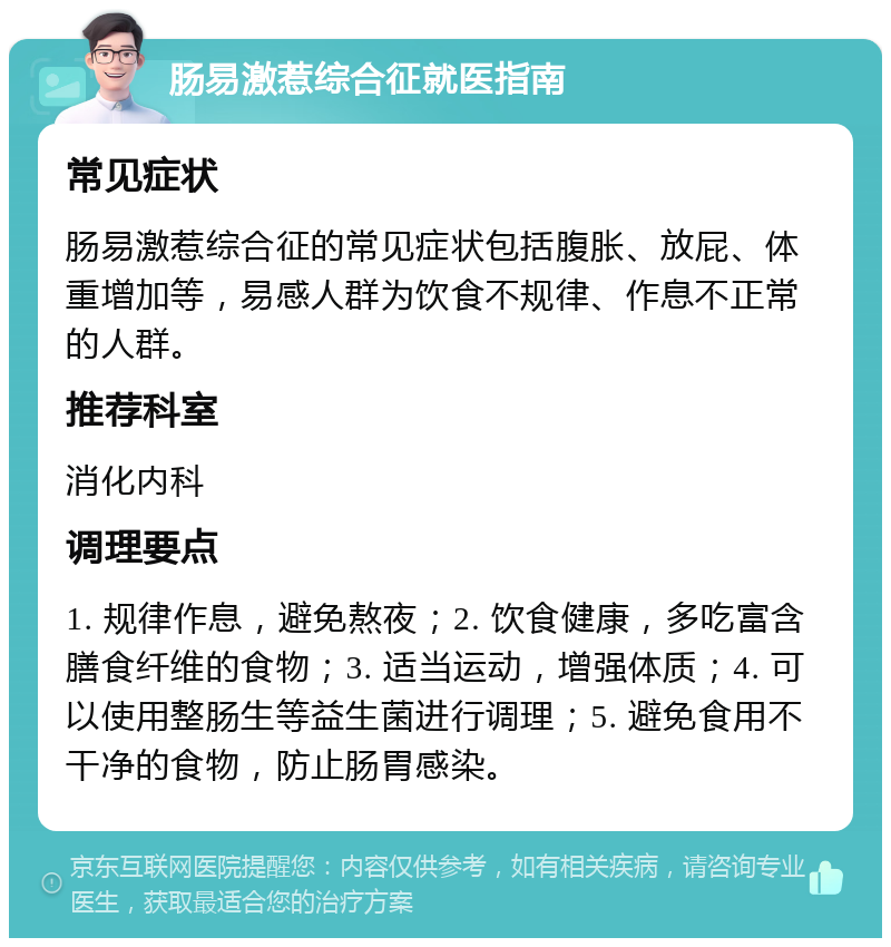 肠易激惹综合征就医指南 常见症状 肠易激惹综合征的常见症状包括腹胀、放屁、体重增加等，易感人群为饮食不规律、作息不正常的人群。 推荐科室 消化内科 调理要点 1. 规律作息，避免熬夜；2. 饮食健康，多吃富含膳食纤维的食物；3. 适当运动，增强体质；4. 可以使用整肠生等益生菌进行调理；5. 避免食用不干净的食物，防止肠胃感染。