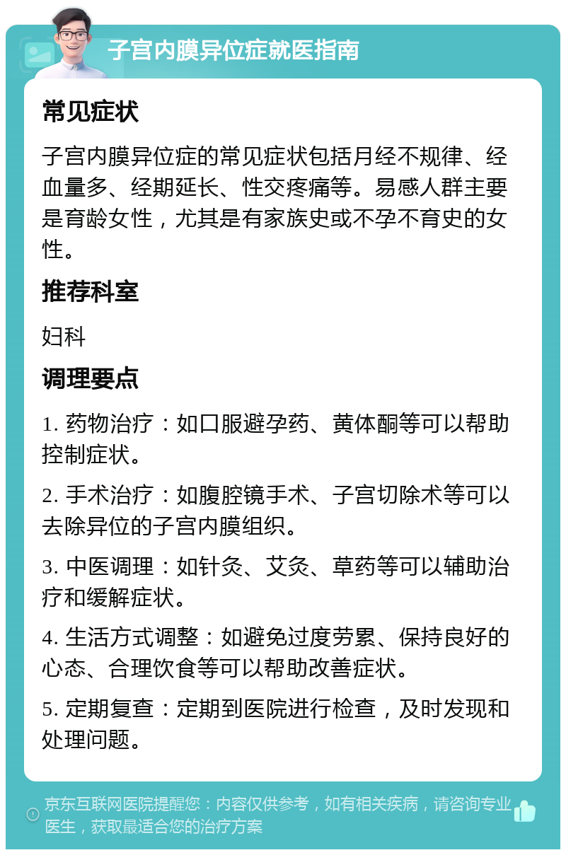 子宫内膜异位症就医指南 常见症状 子宫内膜异位症的常见症状包括月经不规律、经血量多、经期延长、性交疼痛等。易感人群主要是育龄女性，尤其是有家族史或不孕不育史的女性。 推荐科室 妇科 调理要点 1. 药物治疗：如口服避孕药、黄体酮等可以帮助控制症状。 2. 手术治疗：如腹腔镜手术、子宫切除术等可以去除异位的子宫内膜组织。 3. 中医调理：如针灸、艾灸、草药等可以辅助治疗和缓解症状。 4. 生活方式调整：如避免过度劳累、保持良好的心态、合理饮食等可以帮助改善症状。 5. 定期复查：定期到医院进行检查，及时发现和处理问题。