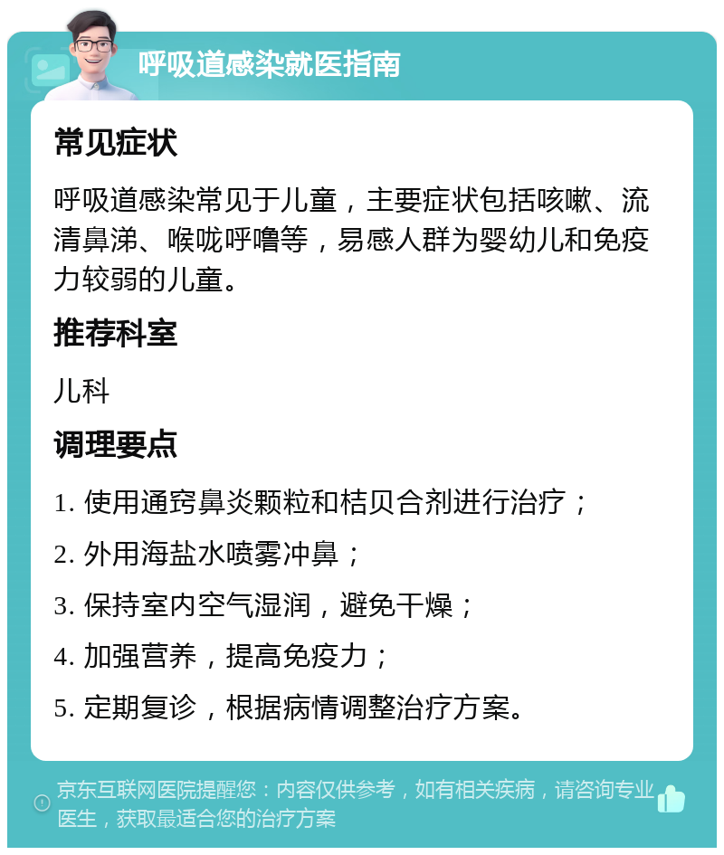 呼吸道感染就医指南 常见症状 呼吸道感染常见于儿童，主要症状包括咳嗽、流清鼻涕、喉咙呼噜等，易感人群为婴幼儿和免疫力较弱的儿童。 推荐科室 儿科 调理要点 1. 使用通窍鼻炎颗粒和桔贝合剂进行治疗； 2. 外用海盐水喷雾冲鼻； 3. 保持室内空气湿润，避免干燥； 4. 加强营养，提高免疫力； 5. 定期复诊，根据病情调整治疗方案。