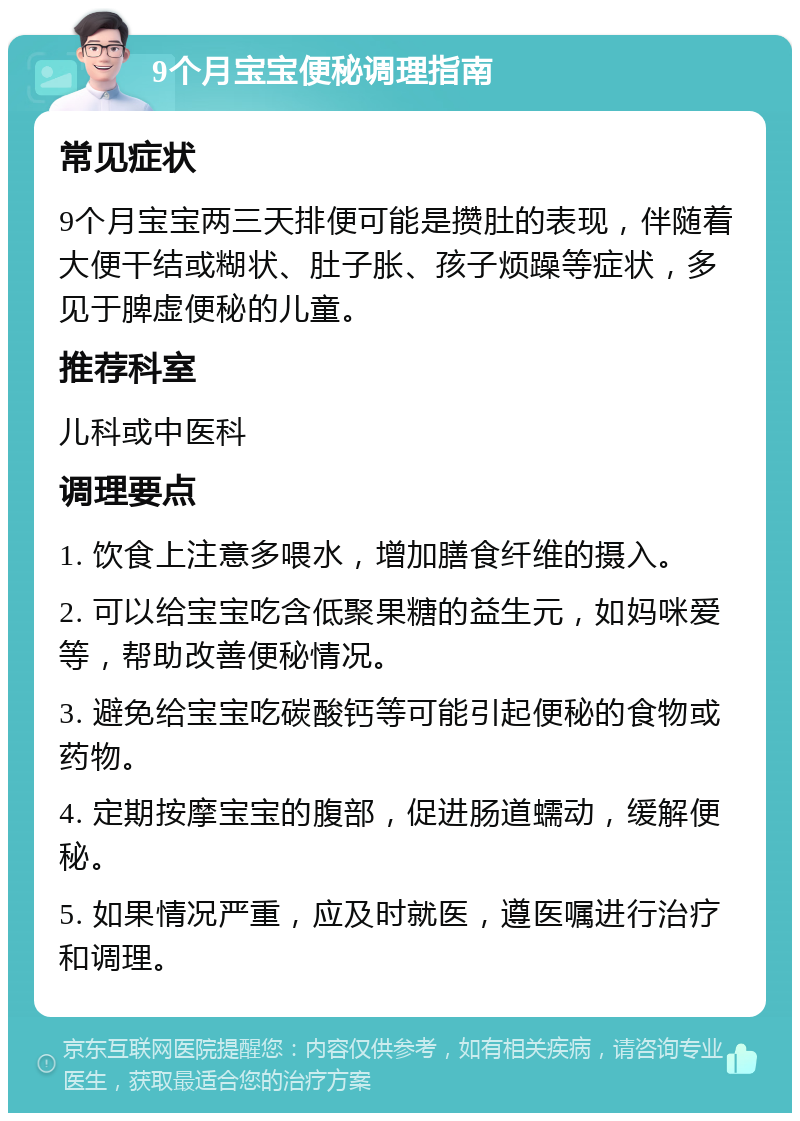 9个月宝宝便秘调理指南 常见症状 9个月宝宝两三天排便可能是攒肚的表现，伴随着大便干结或糊状、肚子胀、孩子烦躁等症状，多见于脾虚便秘的儿童。 推荐科室 儿科或中医科 调理要点 1. 饮食上注意多喂水，增加膳食纤维的摄入。 2. 可以给宝宝吃含低聚果糖的益生元，如妈咪爱等，帮助改善便秘情况。 3. 避免给宝宝吃碳酸钙等可能引起便秘的食物或药物。 4. 定期按摩宝宝的腹部，促进肠道蠕动，缓解便秘。 5. 如果情况严重，应及时就医，遵医嘱进行治疗和调理。