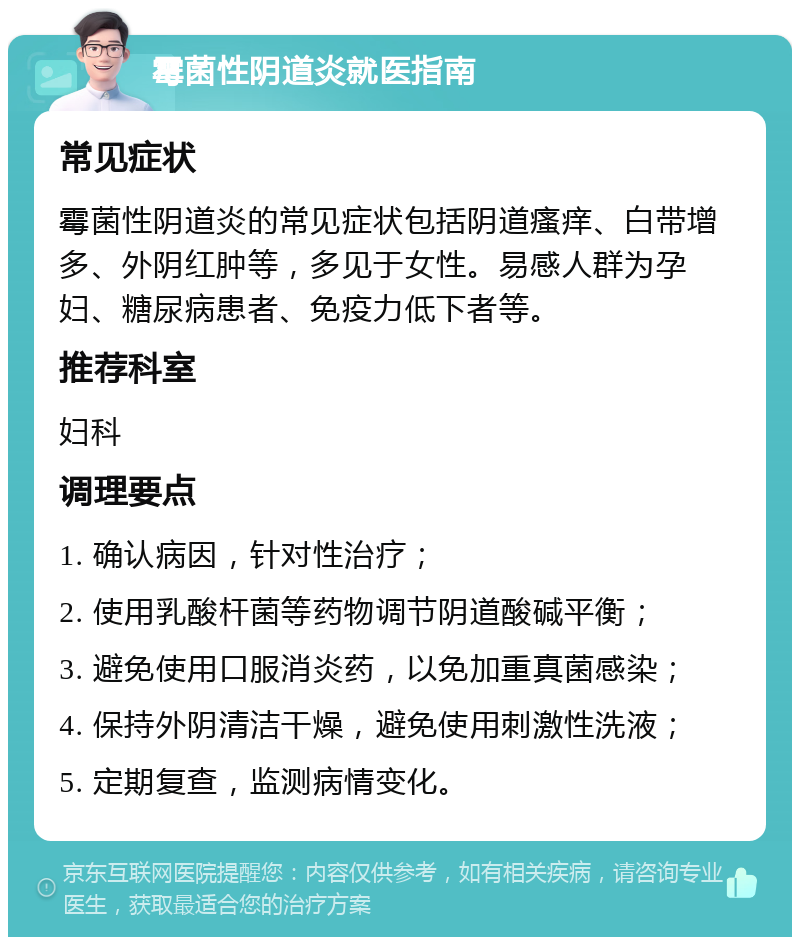 霉菌性阴道炎就医指南 常见症状 霉菌性阴道炎的常见症状包括阴道瘙痒、白带增多、外阴红肿等，多见于女性。易感人群为孕妇、糖尿病患者、免疫力低下者等。 推荐科室 妇科 调理要点 1. 确认病因，针对性治疗； 2. 使用乳酸杆菌等药物调节阴道酸碱平衡； 3. 避免使用口服消炎药，以免加重真菌感染； 4. 保持外阴清洁干燥，避免使用刺激性洗液； 5. 定期复查，监测病情变化。